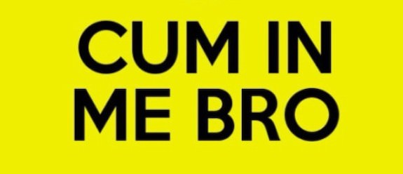 CUM IN ME BRO